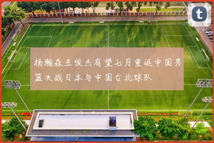 杨瀚森王俊杰有望七月重返中国男篮决战日本与中国台北球队