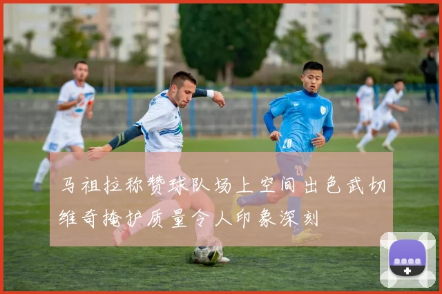 马祖拉称赞球队场上空间出色武切维奇掩护质量令人印象深刻