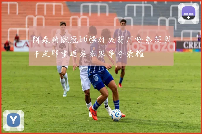 阿森纳欧冠16强对决药厂哈弗茨因卡皮耶重返老东家争夺荣耀