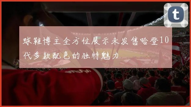 球鞋博主全方位展示未发售哈登10代多款配色的独特魅力
