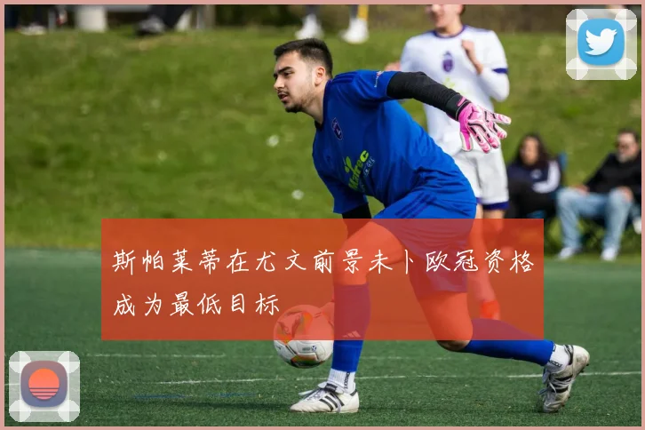 斯帕莱蒂在尤文前景未卜欧冠资格成为最低目标