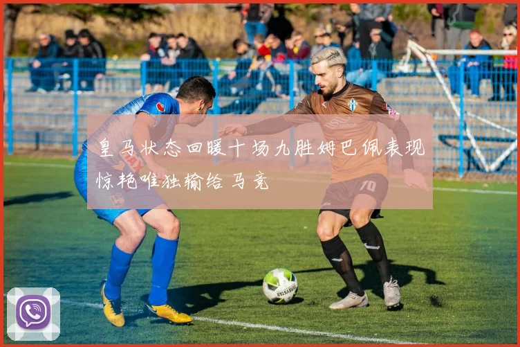 皇马状态回暖十场九胜姆巴佩表现惊艳唯独输给马竞