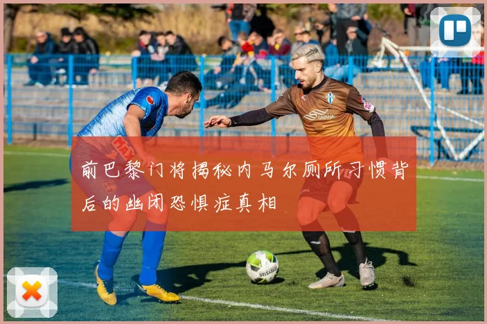 前巴黎门将揭秘内马尔厕所习惯背后的幽闭恐惧症真相