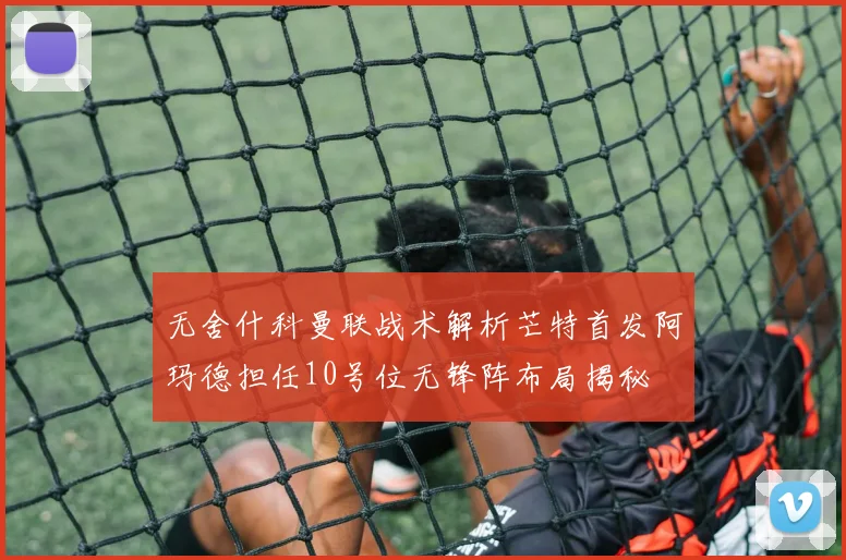 无舍什科曼联战术解析芒特首发阿玛德担任10号位无锋阵布局揭秘