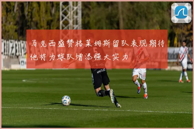 马克西盛赞格莱姆斯留队表现期待他将为球队增添强大实力