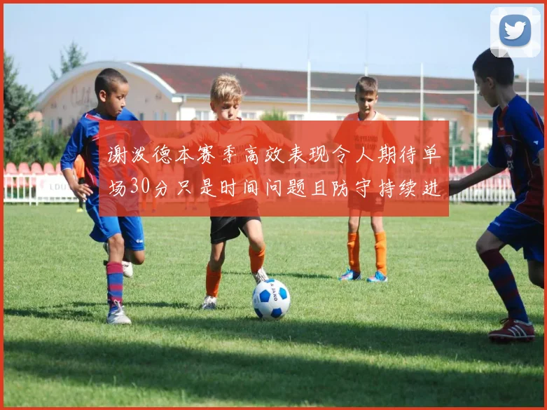 谢泼德本赛季高效表现令人期待单场30分只是时间问题且防守持续进步