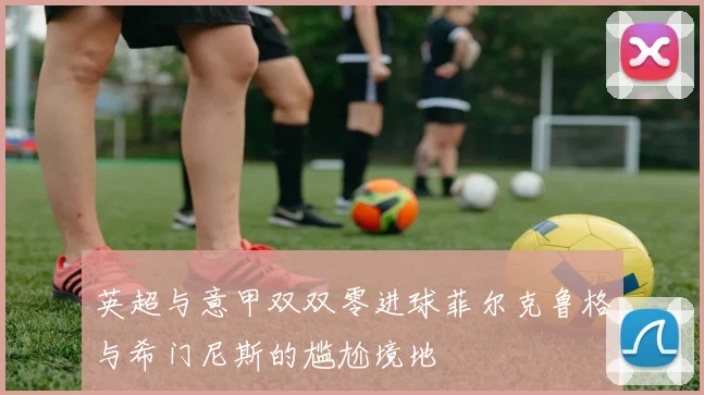 英超与意甲双双零进球菲尔克鲁格与希门尼斯的尴尬境地