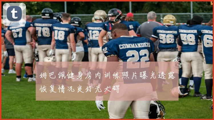姆巴佩健身房内训练照片曝光透露恢复情况良好无大碍