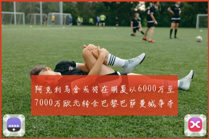 阿克利乌舍或将在明夏以6000万至7000万欧元转会巴黎巴萨曼城争夺战升级