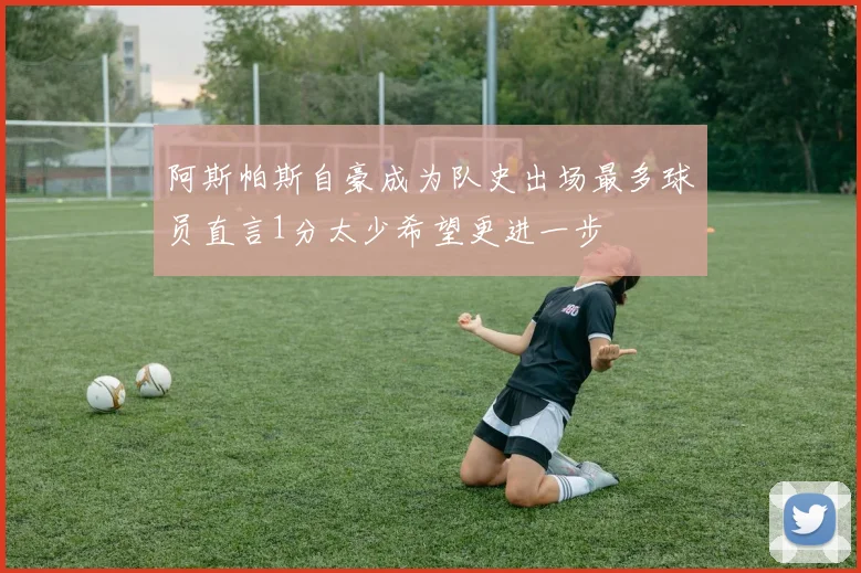 阿斯帕斯自豪成为队史出场最多球员直言1分太少希望更进一步