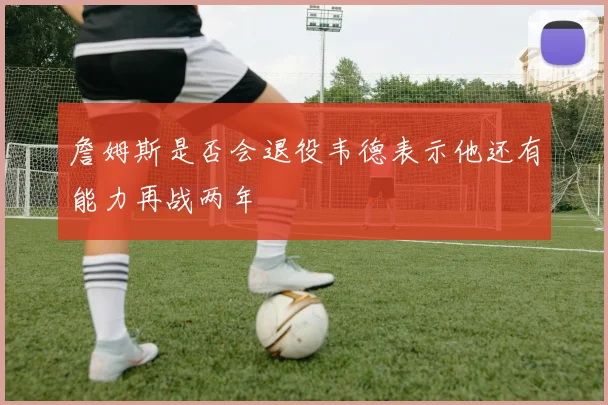 詹姆斯是否会退役韦德表示他还有能力再战两年