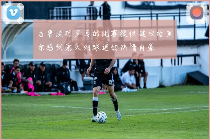 吉鲁谈对罗马的比赛提供建议给里尔感到意大利球迷的热情自豪