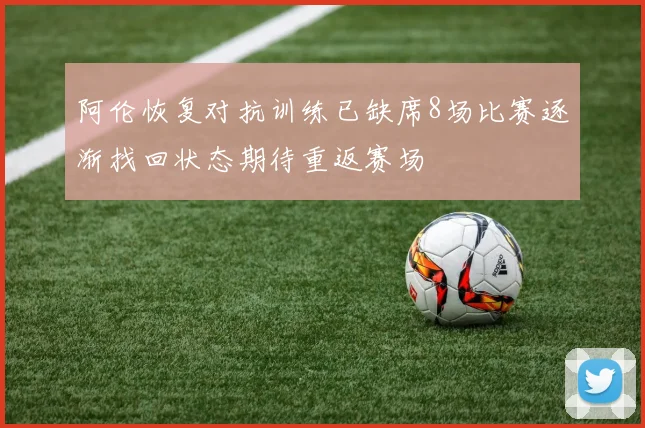 阿伦恢复对抗训练已缺席8场比赛逐渐找回状态期待重返赛场