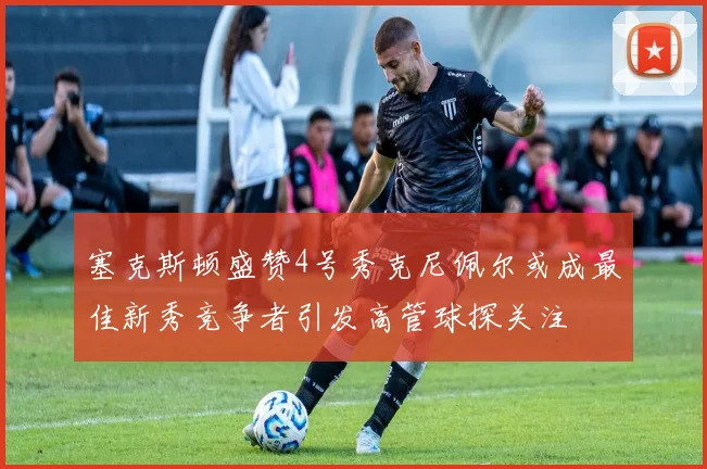 塞克斯顿盛赞4号秀克尼佩尔或成最佳新秀竞争者引发高管球探关注