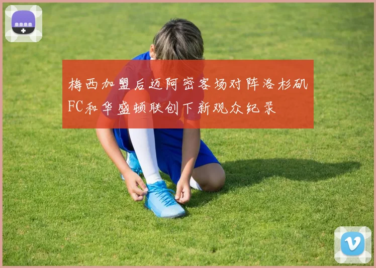 梅西加盟后迈阿密客场对阵洛杉矶FC和华盛顿联创下新观众纪录