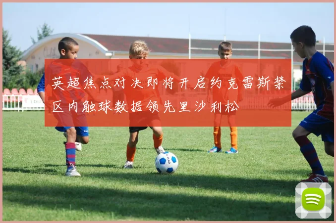 英超焦点对决即将开启约克雷斯禁区内触球数据领先里沙利松