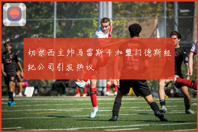 切尔西主帅马雷斯卡加盟门德斯经纪公司引发热议