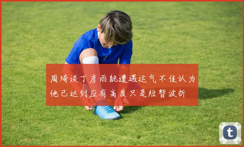 周琦谈丁彦雨航遭遇运气不佳认为他已达到应有高度只是短暂波折
