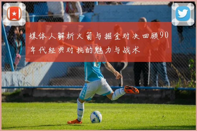 媒体人解析火箭与掘金对决回顾90年代经典对抗的魅力与战术