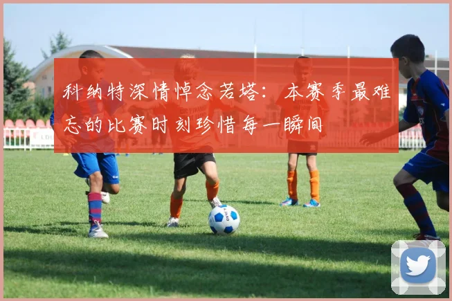 科纳特深情悼念若塔：本赛季最难忘的比赛时刻珍惜每一瞬间