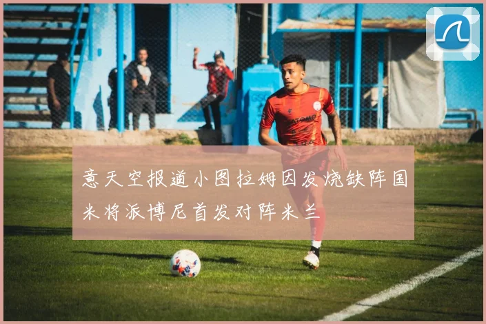 意天空报道小图拉姆因发烧缺阵国米将派博尼首发对阵米兰