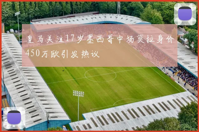 皇马关注17岁墨西哥中场莫拉身价450万欧引发热议