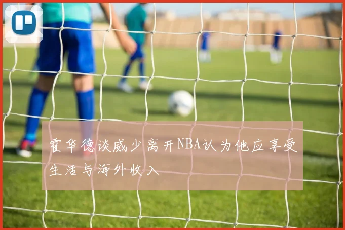 霍华德谈威少离开NBA认为他应享受生活与海外收入