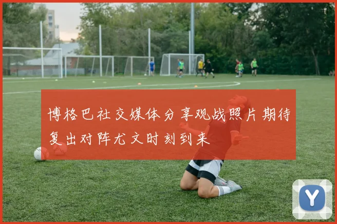 博格巴社交媒体分享观战照片期待复出对阵尤文时刻到来
