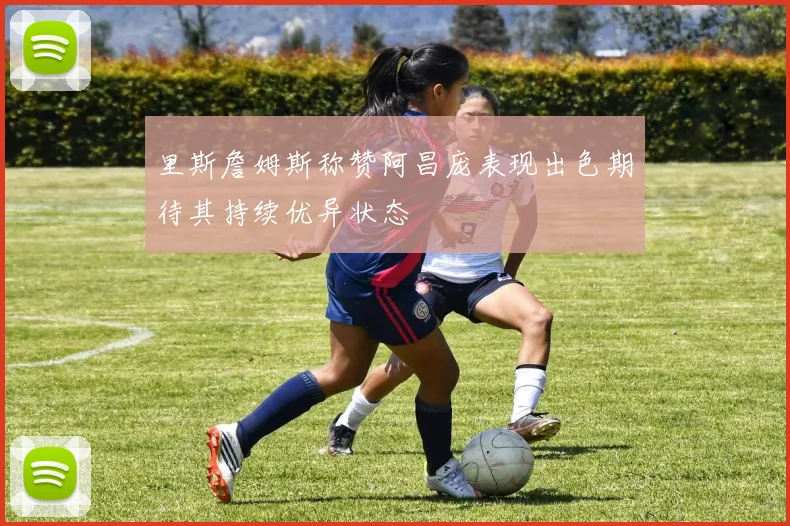 里斯詹姆斯称赞阿昌庞表现出色期待其持续优异状态