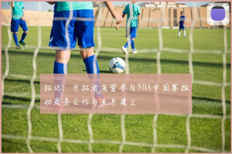 拓记：开拓者高管参与NBA中国赛推动商务合作与关系建立