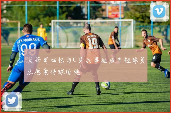 马蒂奇回忆与C罗共事经历年轻球员总愿意传球给他