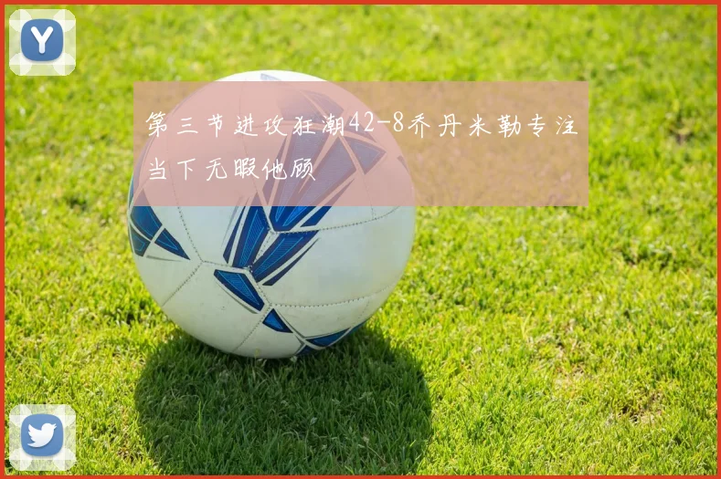 第三节进攻狂潮42-8乔丹米勒专注当下无暇他顾